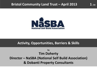 Bristol Community Land Trust – April 2013           1 /20




     Activity, Opportunities, Barriers & Skills
                         by

                  Tim Doherty
Director – NaSBA (National Self Build Association)
         & Dobanti Property Consultants
 