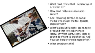 • What can I create that I need or want
or dream of?
• How can I make my space a bit
cozier?
• Am I following anyone on social
media who makes me feel terrible
about myself?
• What’s a beautiful sight, scent, taste
or sound that I’ve experienced
lately? Or what sight, scent, taste or
sound do I want to experience? And
how can I experience it more often?
• What empowers me?
 