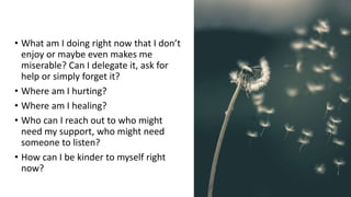 • What am I doing right now that I don’t
enjoy or maybe even makes me
miserable? Can I delegate it, ask for
help or simply forget it?
• Where am I hurting?
• Where am I healing?
• Who can I reach out to who might
need my support, who might need
someone to listen?
• How can I be kinder to myself right
now?
 