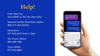 Help!
Crisis Text Line
Text HOME to 741-741 (Text only)
National Suicide Prevention Lifeline
800-273-TALK (8255)
Samaritans
877-870-4673 (Call or Text)
The Trevor Lifeline
866-488-7386
Trans Lifeline
877-565-8860
I’m not okay. I didn’t
know where else to
turn.
You did the right thing
by reaching out. I’m
here for you.
Can you tell me more
about what’s going
on?
 