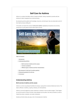 Self Care for Asthma
Asthma is a condition that affects millions of people worldwide, making it essential to prioritize self-care
practices for better management and overall well-being.
By empowering asthma patients with knowledge, resources, and techniques, they can actively take control of
their health and lead a fulfilling life.
In this article, we explore the concept of self-care for asthma, highlighting its importance and providing
practical tips to guide patients towards better health outcomes.
Table of Contents:
1. Introduction
2. Understanding Asthma
Brief overview of asthma and its causes
Common symptoms
Different types of asthma and their characteristics
3. Key elements of self-care for asthma patients
4. Empowering patients for self-care
5. Conclusion
Understanding Asthma
Brief overview of asthma and its causes
Asthma is a chronic lung disease that affects the airways, causing them to become inflamed and narrow. This
leads to difficulty in breathing, coughing, wheezing, and chest tightness.
Asthma is commonly triggered by certain substances or situations, known as asthma triggers. These triggers
can vary from person to person but often include allergens such as pollen, dust mites, pet dander, as well as
irritants like smoke, air pollution, and certain medications.
Genetics and family history also play a role in the development of asthma.
 