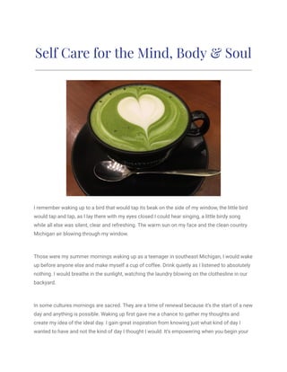 Self Care for the Mind, Body & Soul
I remember waking up to a bird that would tap its beak on the side of my window, the little bird
would tap and tap, as I lay there with my eyes closed I could hear singing, a little birdy song
while all else was silent, clear and refreshing. The warm sun on my face and the clean country
Michigan air blowing through my window.
Those were my summer mornings waking up as a teenager in southeast Michigan, I would wake
up before anyone else and make myself a cup of coffee. Drink quietly as I listened to absolutely
nothing. I would breathe in the sunlight, watching the laundry blowing on the clothesline in our
backyard.
In some cultures mornings are sacred. They are a time of renewal because it’s the start of a new
day and anything is possible. Waking up first gave me a chance to gather my thoughts and
create my idea of the ideal day. I gain great inspiration from knowing just what kind of day I
wanted to have and not the kind of day I thought I would. It’s empowering when you begin your
 