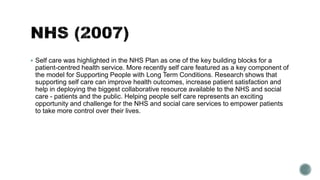  Self care was highlighted in the NHS Plan as one of the key building blocks for a 
patient-centred health service. More recently self care featured as a key component of 
the model for Supporting People with Long Term Conditions. Research shows that 
supporting self care can improve health outcomes, increase patient satisfaction and 
help in deploying the biggest collaborative resource available to the NHS and social 
care - patients and the public. Helping people self care represents an exciting 
opportunity and challenge for the NHS and social care services to empower patients 
to take more control over their lives. 
 