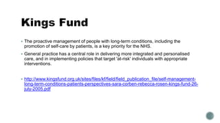  The proactive management of people with long-term conditions, including the 
promotion of self-care by patients, is a key priority for the NHS. 
 General practice has a central role in delivering more integrated and personalised 
care, and in implementing policies that target 'at-risk' individuals with appropriate 
interventions. 
 http://www.kingsfund.org.uk/sites/files/kf/field/field_publication_file/self-management-long- 
term-conditions-patients-perspectives-sara-corben-rebecca-rosen-kings-fund-26- 
july-2005.pdf 
 