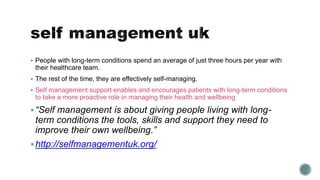  People with long-term conditions spend an average of just three hours per year with 
their healthcare team. 
 The rest of the time, they are effectively self-managing. 
 Self management support enables and encourages patients with long-term conditions 
to take a more proactive role in managing their health and wellbeing 
 “Self management is about giving people living with long-term 
conditions the tools, skills and support they need to 
improve their own wellbeing.” 
 http://selfmanagementuk.org/ 
 