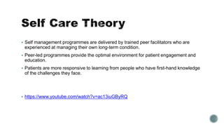  Self management programmes are delivered by trained peer facilitators who are 
experienced at managing their own long-term condition. 
 Peer-led programmes provide the optimal environment for patient engagement and 
education. 
 Patients are more responsive to learning from people who have first-hand knowledge 
of the challenges they face. 
 https://www.youtube.com/watch?v=ac13iuGByRQ 
 