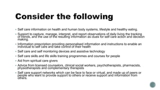 Self care information on health and human body systems, lifestyle and healthy eating. 
 Support to capture, manage, interpret, and report observations of daily living the tracking 
of trends, and the use of the resulting information as clues for self care action and decision 
making. 
 Information prescription providing personalised information and instructions to enable an 
individual to self care and take control of their health 
 Self care and self monitoring devices and assistive technology 
 Self care skills and life skills training programmes and courses for people 
 Aid from spiritual care givers 
 Advice from licensed counselors, clinical social workers, psychotherapists, pharmacists, 
physiotherapists and complementary therapists 
 Self care support networks which can be face to face or virtual, and made up of peers or 
people who want to provide support to others or receive support and information from 
others. 
 