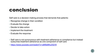 Self care is a decision making process that demands that patients: 
 Recognise change in their condition 
 Evaluate the change 
 Decide to take action 
 Implement the treatment 
 Evaluate the response 
 Self care is not synonymous with treatment adherence or compliance but instead 
subsumes treatment adherence as one component of self care 
 https://www.youtube.com/watch?v=aM9sMhuOQ18 
 