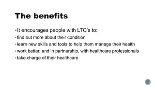 It encourages people with LTC’s to: 
 find out more about their condition 
 learn new skills and tools to help them manage their health 
work better, and in partnership, with healthcare professionals 
 take charge of their healthcare 
 