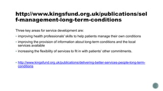 Three key areas for service development are: 
 improving health professionals' skills to help patients manage their own conditions 
 improving the provision of information about long-term conditions and the local 
services available 
 increasing the flexibility of services to fit in with patients' other commitments. 
 http://www.kingsfund.org.uk/publications/delivering-better-services-people-long-term-conditions 
 