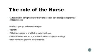  Adopt the self care philosophy therefore use self care strategies to promote 
independence 
 Reflect upon your chosen Gallagher 
 Identify 
 What is available to enable the patient self care 
 What skills are needed to enable the patient adopt this strategy 
 How would this promote independence? 
 