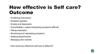  Conflicting instructions 
 Impaired cognition 
 Anxiety and depression 
 Comorbidities ( makes interpreting symptoms difficult) 
 Taking medication 
 Monitoring and interpreting symptoms 
 Keeping appointments 
 Managing new routines 
 How would you determine self care is effective? 
 