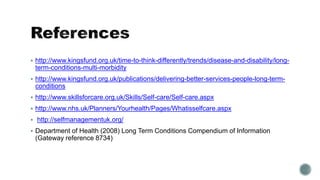  http://www.kingsfund.org.uk/time-to-think-differently/trends/disease-and-disability/long-term- 
conditions-multi-morbidity 
 http://www.kingsfund.org.uk/publications/delivering-better-services-people-long-term-conditions 
 http://www.skillsforcare.org.uk/Skills/Self-care/Self-care.aspx 
 http://www.nhs.uk/Planners/Yourhealth/Pages/Whatisselfcare.aspx 
 http://selfmanagementuk.org/ 
 Department of Health (2008) Long Term Conditions Compendium of Information 
(Gateway reference 8734) 
