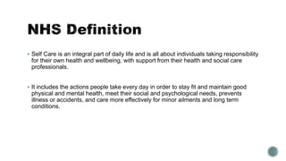 Self Care is an integral part of daily life and is all about individuals taking responsibility 
for their own health and wellbeing, with support from their health and social care 
professionals. 
 It includes the actions people take every day in order to stay fit and maintain good 
physical and mental health, meet their social and psychological needs, prevents 
illness or accidents, and care more effectively for minor ailments and long term 
conditions. 
 
