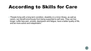  “People living with a long term condition, disability or a minor illness, as well as 
carers, can benefit enormously from being supported to self care. They can live 
longer, suffer less pain, anxiety, depression and fatigue, have a better quality of life, 
and be more active and independent.” 
 