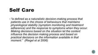  “is defined as a naturalistic decision-making process that 
patients use in the choice of behaviours that maintains 
physiological stability (symptom monitoring and treatment 
adherence) and the response to symptoms when they occur. 
Making decisions based on the situation let the content 
influence the decision making process and based on 
practical decisions on the information available in that 
moment.” (Riegel et al 2006) 
 