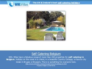 The UK & Ireland’s best self catering holidays




                             Self Catering Belgium
  WHL Villas have a fabulous range of more than 200 properties for self catering in
Belgium. Holiday on the coast in a chalet, in a beautiful Country Cottage, or have a city
          break in Bruges or Brussels. There is something for everyone here.
                     http://www.whlvillas.com/quick-search/country/belgium.html
                                     Property Images © Interhome.
 