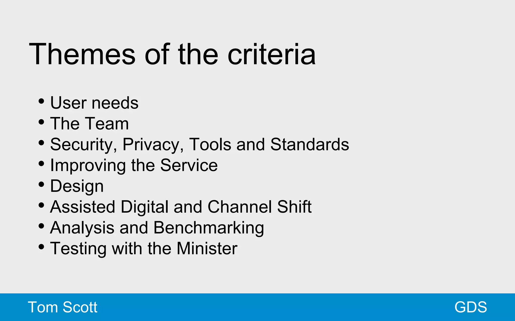 Themes of the criteria 
• User needs 
• The Team 
• Security, Privacy, Tools and Standards 
• Improving the Service 
• Design 
• Assisted Digital and Channel Shift 
• Analysis and Benchmarking 
• Testing with the Minister 
Tom Scott GDS 
 