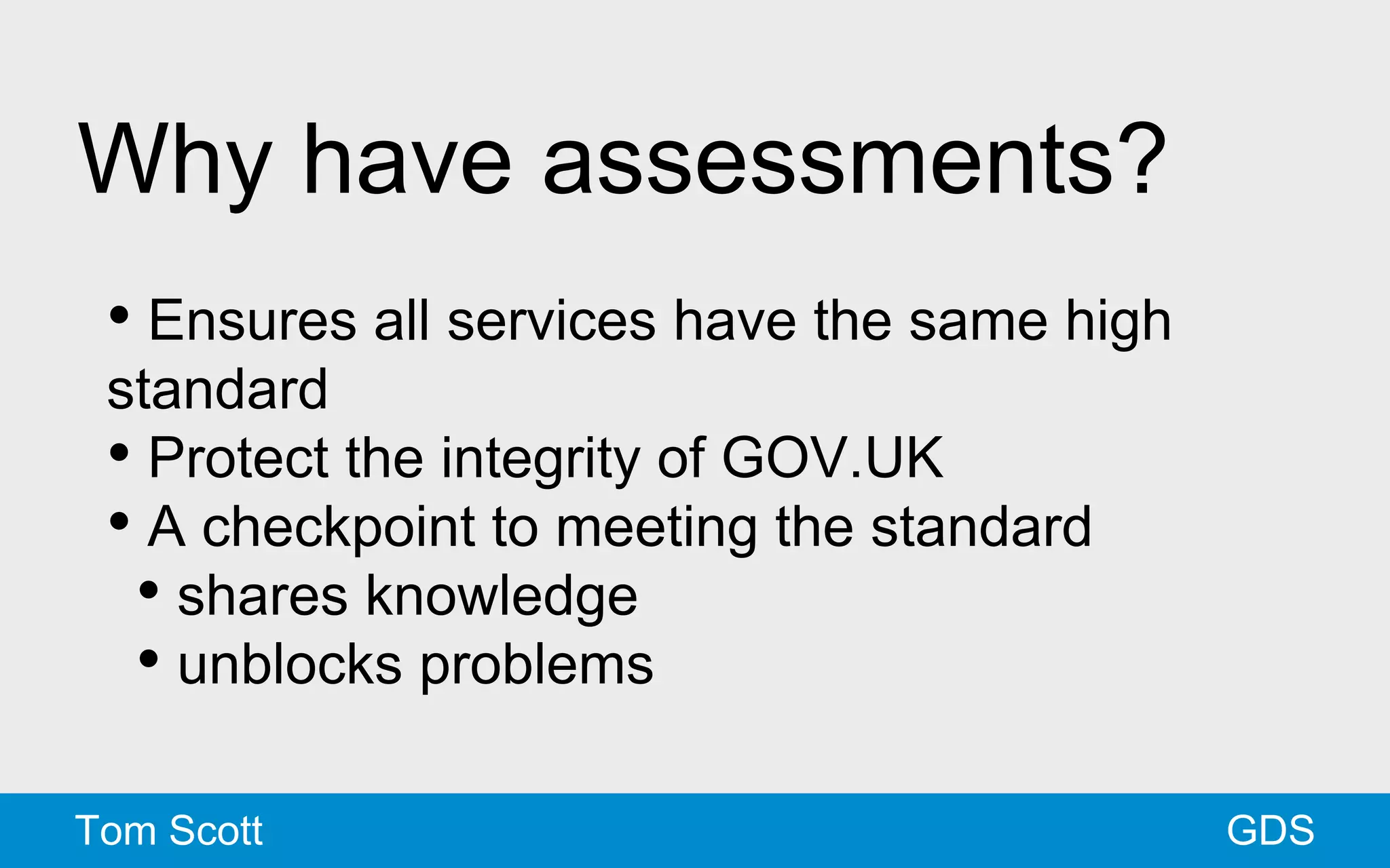 Why have assessments? 
• Ensures all services have the same high 
standard 
• Protect the integrity of GOV.UK 
• A checkpoint to meeting the standard 
• shares knowledge 
• unblocks problems 
Tom Scott GDS 
 