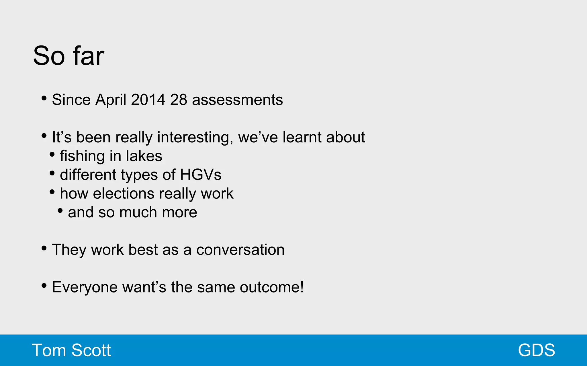 So far 
• Since April 2014 28 assessments 
• It’s been really interesting, we’ve learnt about 
• fishing in lakes 
• different types of HGVs 
• how elections really work 
• and so much more 
• They work best as a conversation 
• Everyone want’s the same outcome! 
Tom Scott GDS 
 