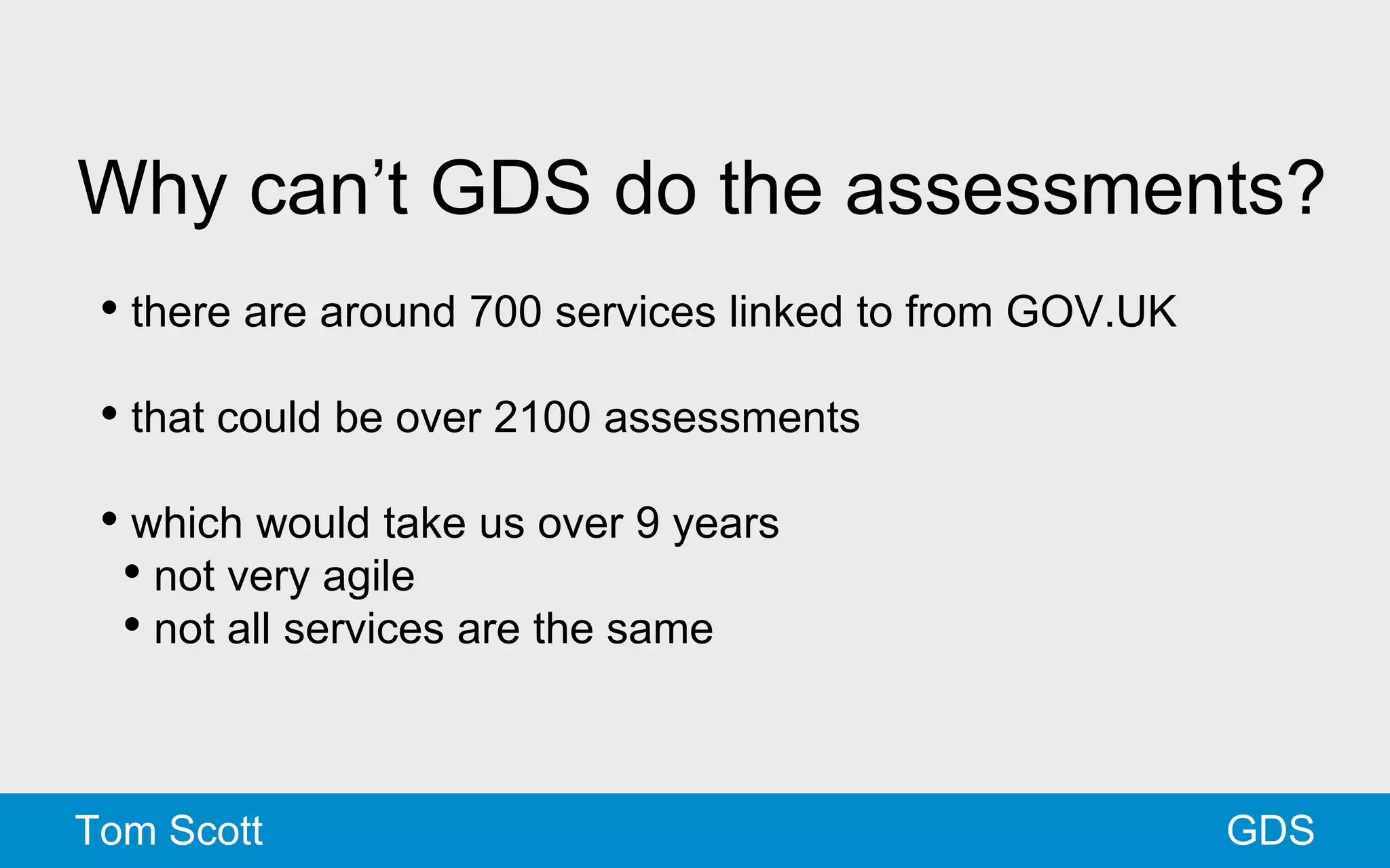 Why can’t GDS do the assessments? 
• there are around 700 services linked to from GOV.UK 
• that could be over 2100 assessments 
• which would take us over 9 years 
• not very agile 
• not all services are the same 
Tom Scott GDS 
 