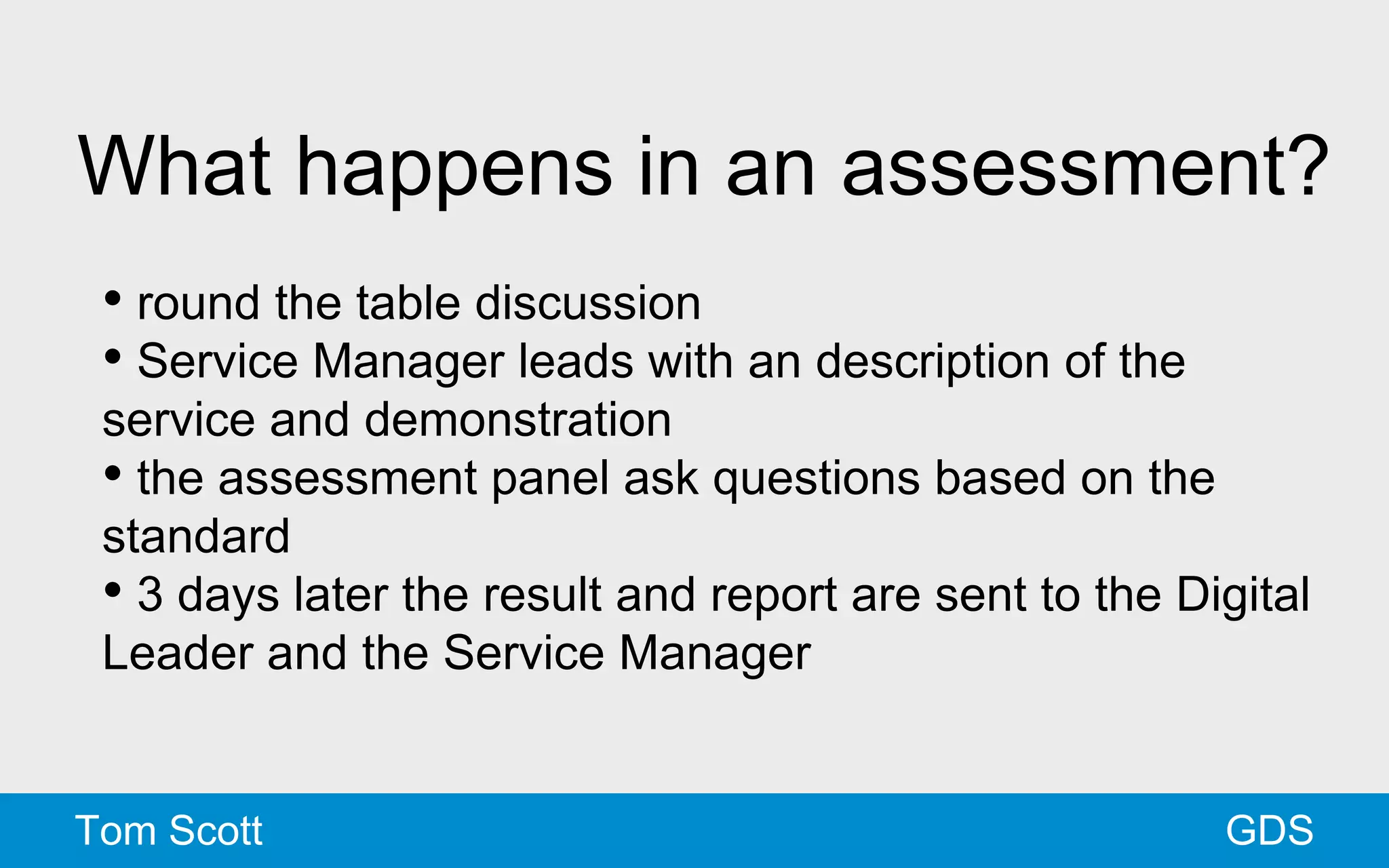 What happens in an assessment? 
• round the table discussion 
• Service Manager leads with an description of the 
service and demonstration 
• the assessment panel ask questions based on the 
standard 
• 3 days later the result and report are sent to the Digital 
Leader and the Service Manager 
Tom Scott GDS 
 
