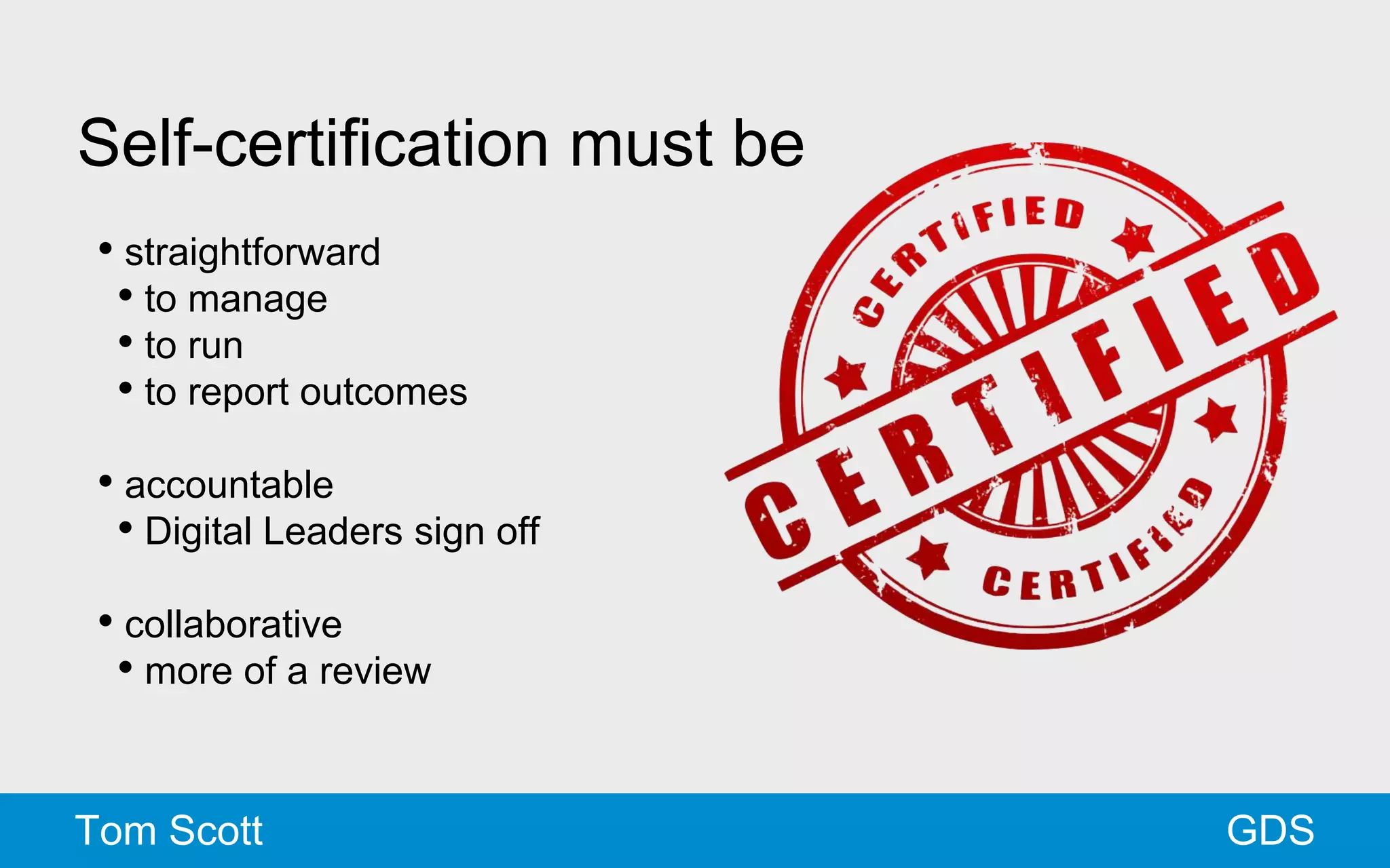 Self-certification must be 
• straightforward 
• to manage 
• to run 
• to report outcomes 
• accountable 
• Digital Leaders sign off 
• collaborative 
• more of a review 
Tom Scott GDS 
 