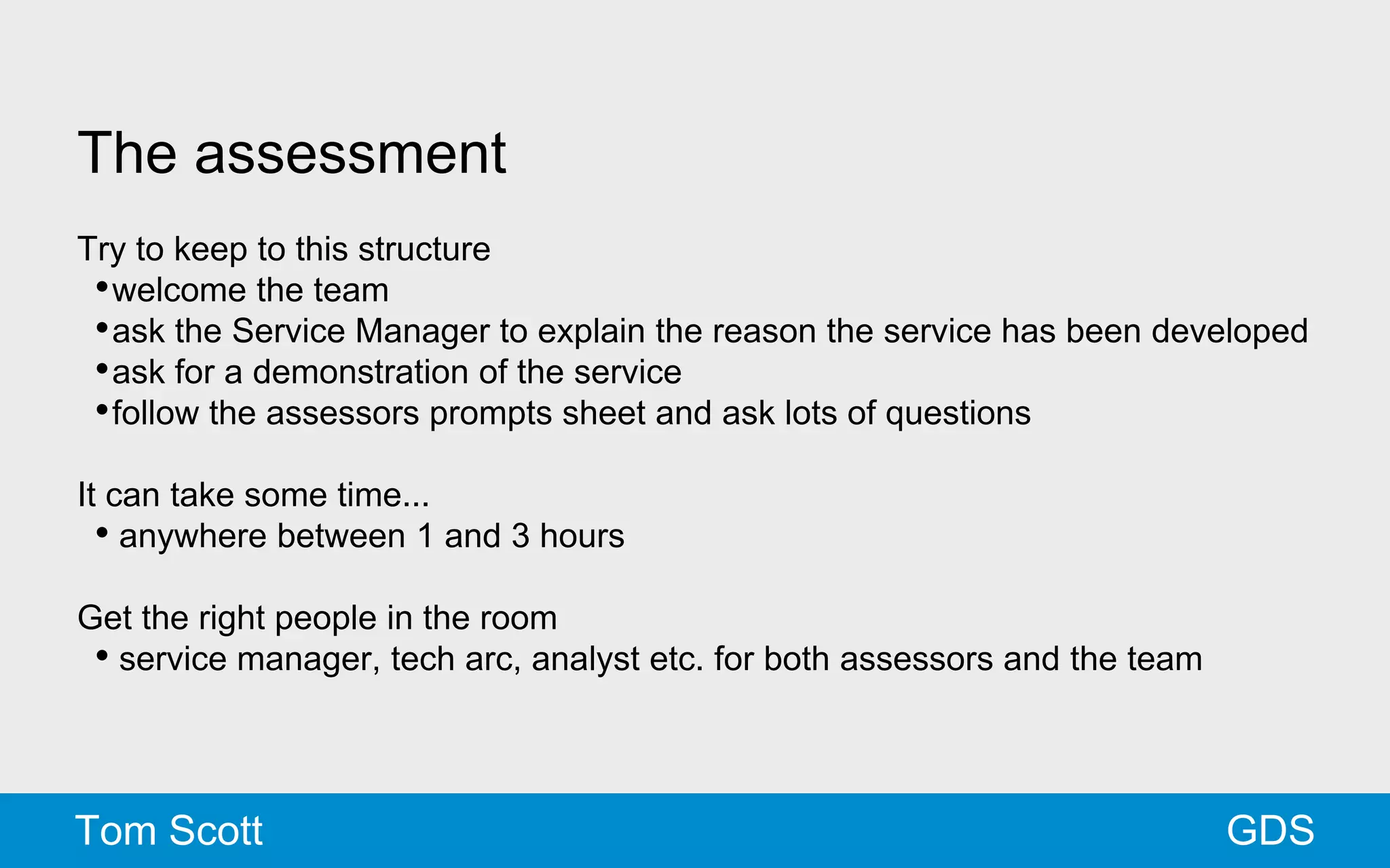 The assessment 
Try to keep to this structure 
•welcome the team 
•ask the Service Manager to explain the reason the service has been developed 
•ask for a demonstration of the service 
•follow the assessors prompts sheet and ask lots of questions 
It can take some time... 
• anywhere between 1 and 3 hours 
Get the right people in the room 
• service manager, tech arc, analyst etc. for both assessors and the team 
Tom Scott GDS 
 