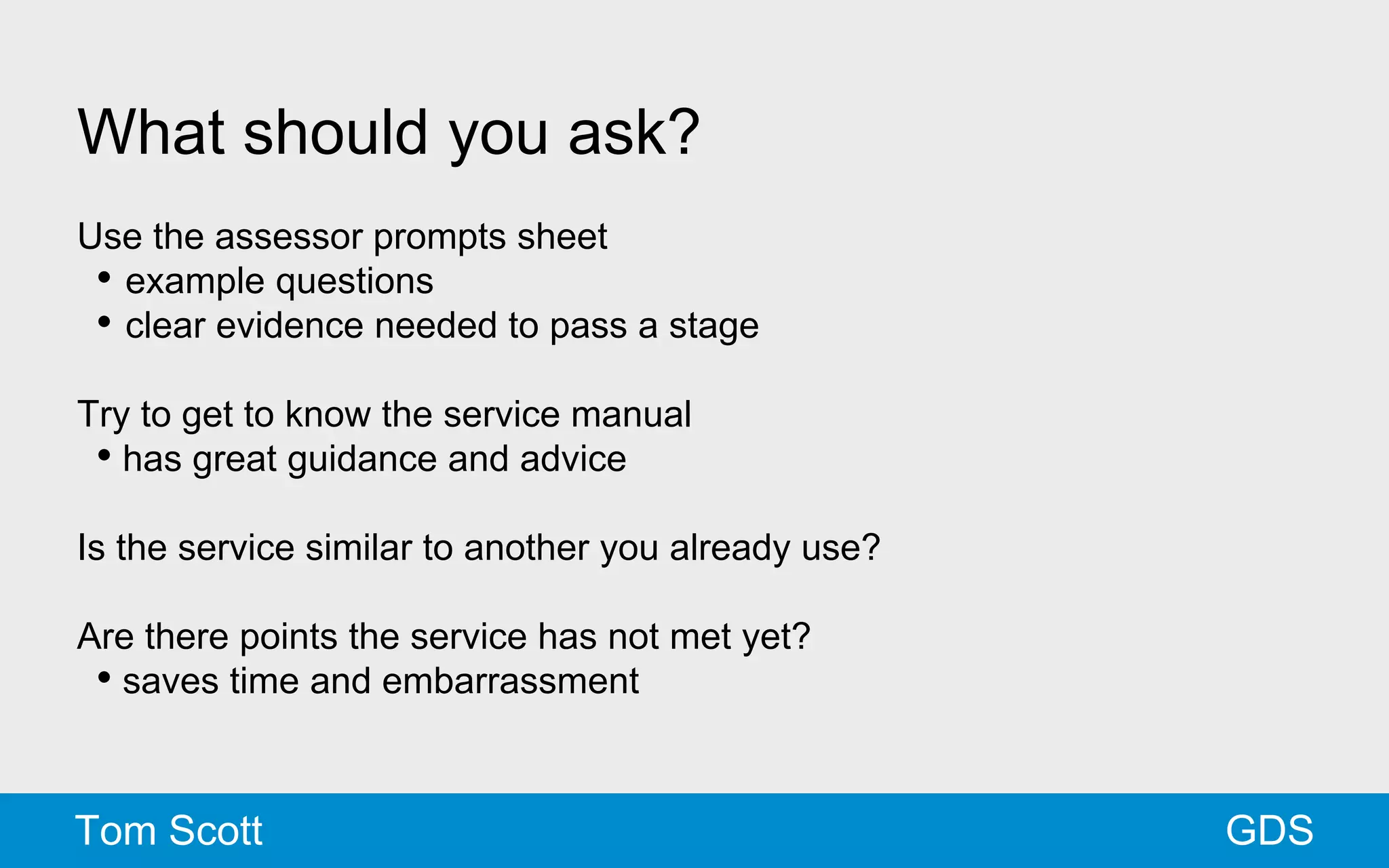 What should you ask? 
Use the assessor prompts sheet 
• example questions 
• clear evidence needed to pass a stage 
Try to get to know the service manual 
• has great guidance and advice 
Is the service similar to another you already use? 
Are there points the service has not met yet? 
• saves time and embarrassment 
Tom Scott GDS 
 
