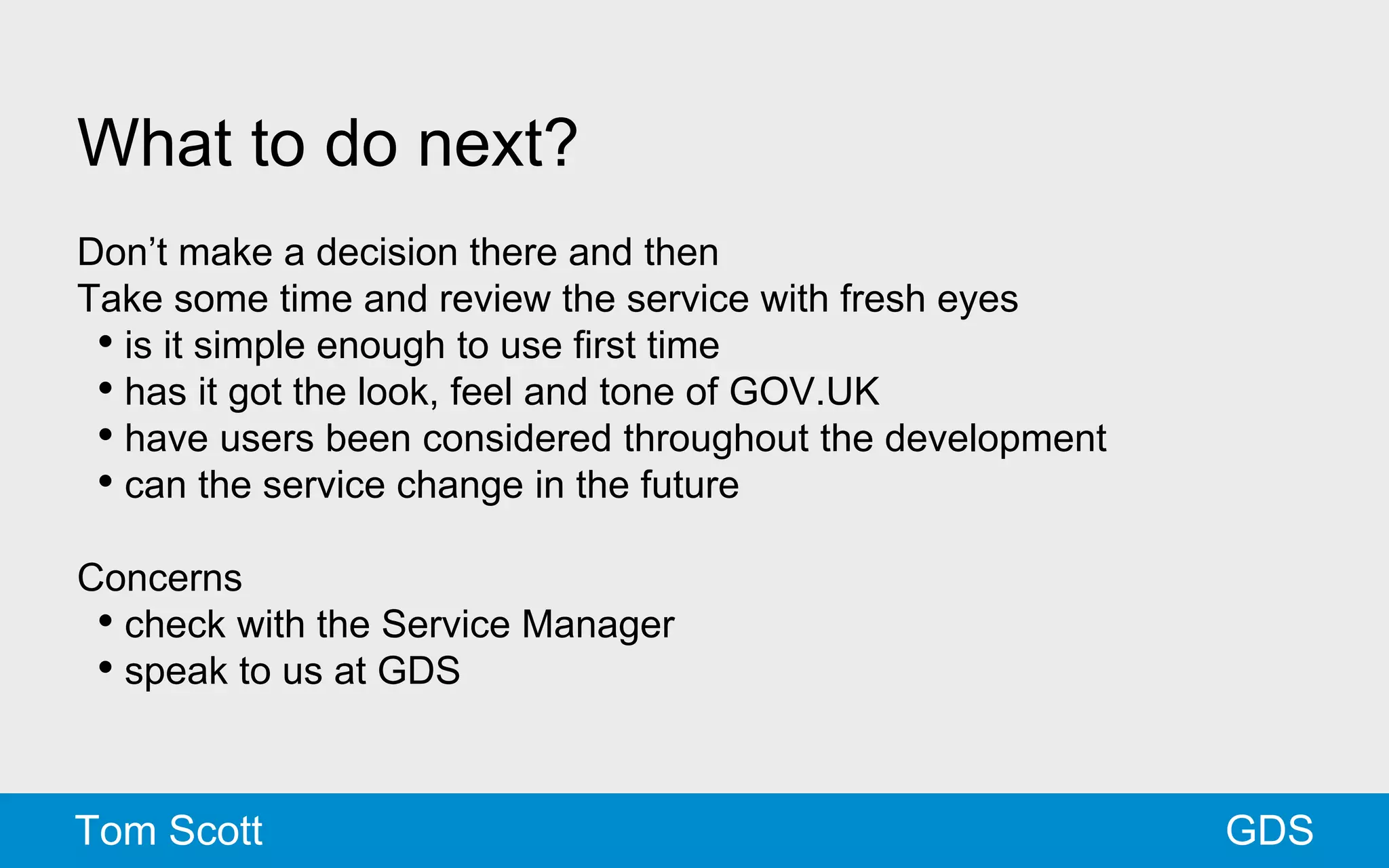What to do next? 
Don’t make a decision there and then 
Take some time and review the service with fresh eyes 
• is it simple enough to use first time 
• has it got the look, feel and tone of GOV.UK 
• have users been considered throughout the development 
• can the service change in the future 
Concerns 
• check with the Service Manager 
• speak to us at GDS 
Tom Scott GDS 
 