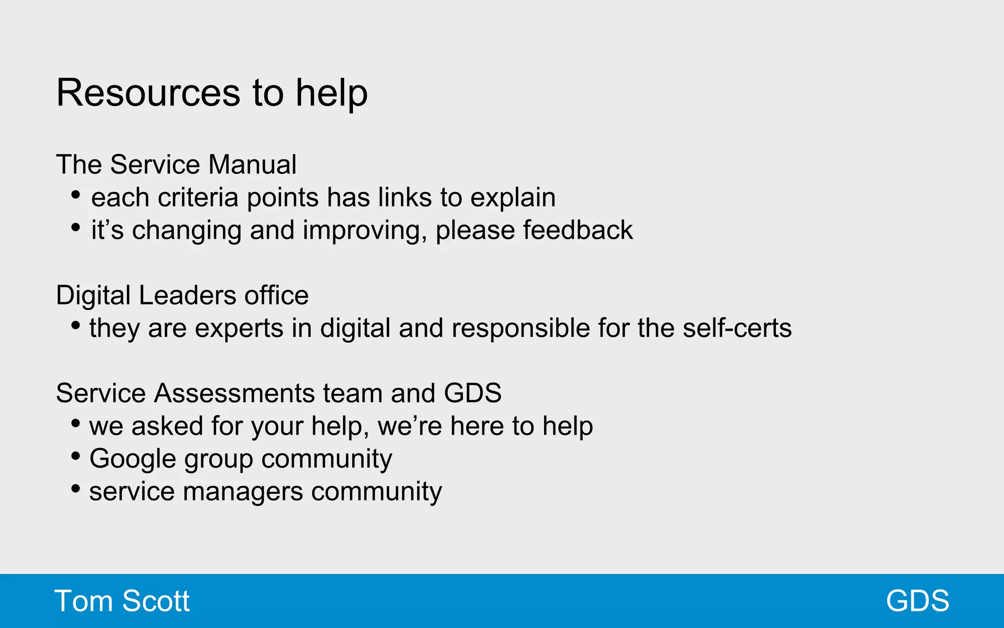 Resources to help 
The Service Manual 
• each criteria points has links to explain 
• it’s changing and improving, please feedback 
Digital Leaders office 
• they are experts in digital and responsible for the self-certs 
Service Assessments team and GDS 
• we asked for your help, we’re here to help 
• Google group community 
• service managers community 
Tom Scott GDS 
 