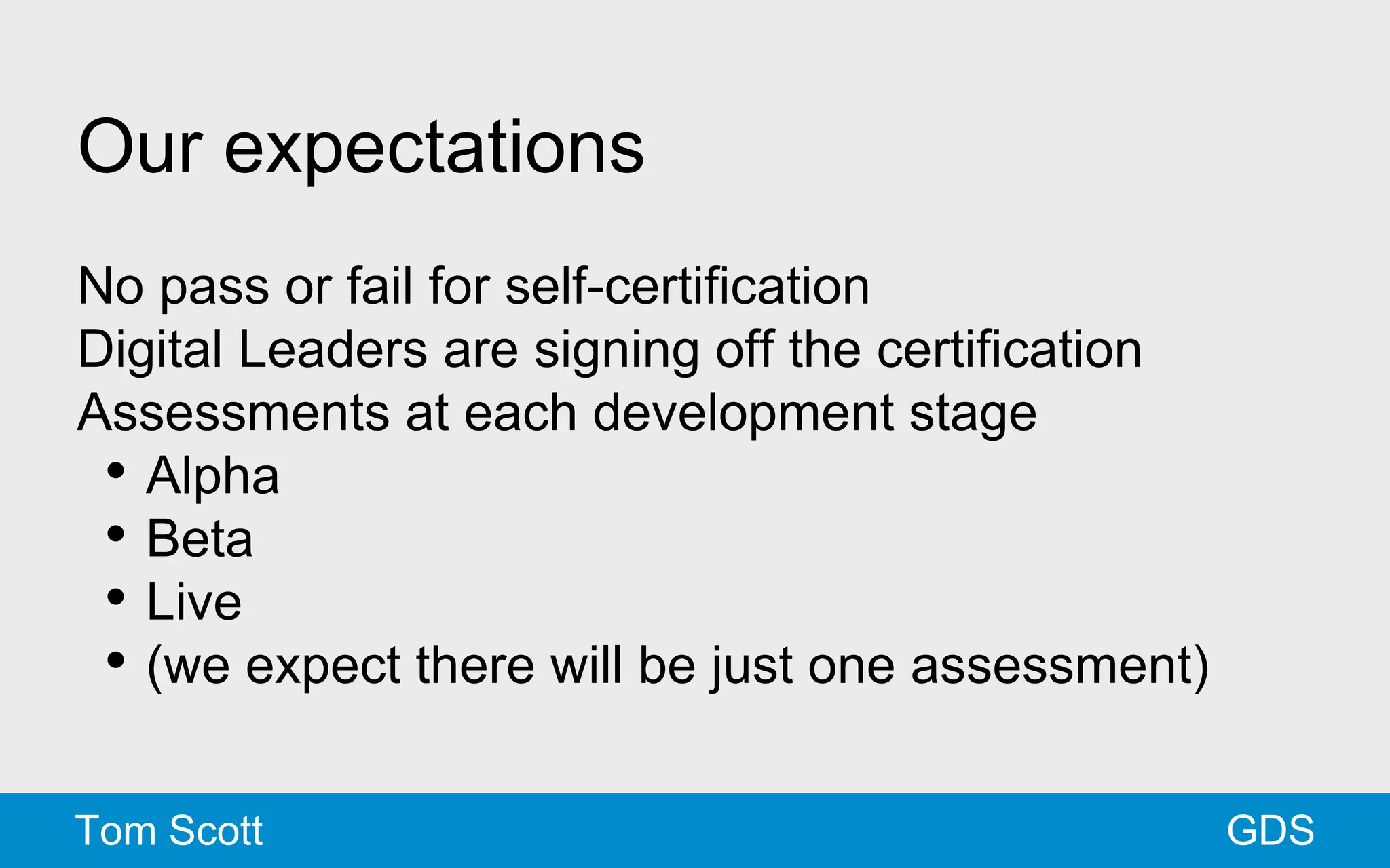 Our expectations 
No pass or fail for self-certification 
Digital Leaders are signing off the certification 
Assessments at each development stage 
• Alpha 
• Beta 
• Live 
• (we expect there will be just one assessment) 
Tom Scott GDS 
 