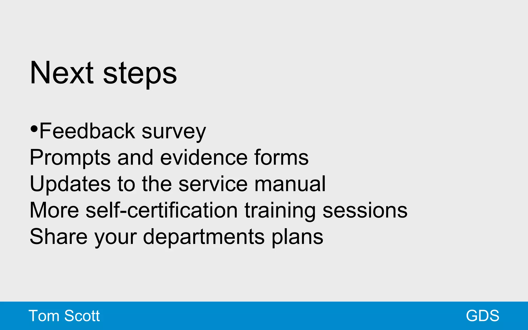 Next steps 
•Feedback survey 
Prompts and evidence forms 
Updates to the service manual 
More self-certification training sessions 
Share your departments plans 
Tom Scott GDS 
 