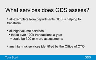What services does GDS assess? 
• all exemplars from departments GDS is helping to 
transform 
• all high volume services 
• those over 100k transactions a year 
• could be 300 or more assessments 
• any high risk services identified by the Office of CTO 
Tom Scott GDS 
 