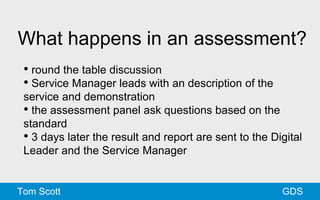 What happens in an assessment? 
• round the table discussion 
• Service Manager leads with an description of the 
service and demonstration 
• the assessment panel ask questions based on the 
standard 
• 3 days later the result and report are sent to the Digital 
Leader and the Service Manager 
Tom Scott GDS 
 
