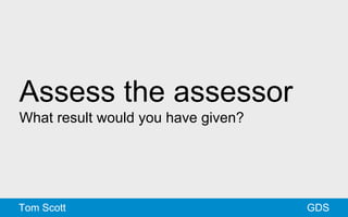 Assess the assessor 
What result would you have given? 
Tom Scott GDS 
 
