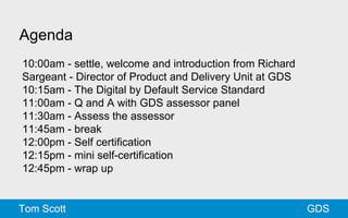 Agenda 
10:00am - settle, welcome and introduction from Richard 
Sargeant - Director of Product and Delivery Unit at GDS 
10:15am - The Digital by Default Service Standard 
11:00am - Q and A with GDS assessor panel 
11:30am - Assess the assessor 
11:45am - break 
12:00pm - Self certification 
12:15pm - mini self-certification 
12:45pm - wrap up 
Tom Scott GDS 
 
