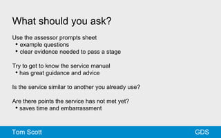 What should you ask? 
Use the assessor prompts sheet 
• example questions 
• clear evidence needed to pass a stage 
Try to get to know the service manual 
• has great guidance and advice 
Is the service similar to another you already use? 
Are there points the service has not met yet? 
• saves time and embarrassment 
Tom Scott GDS 
 
