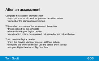 After an assessment 
Complete the assessor prompts sheet 
• try to put in as much detail as you can, be collaborative 
• remember the standard is a minimum 
Write a short summary of the service and the review 
• this is needed for the certificate 
• share this with your Digital Leader 
• decide which criteria have passed, not passed or are not applicable 
Try to meet the Digital Leader 
• it’s in the Service Manager interest, get them to help 
• complete the online certificate, use the details sheet to help 
• ask your Digital Leader to ‘Sign’ the form 
Tom Scott GDS 
 