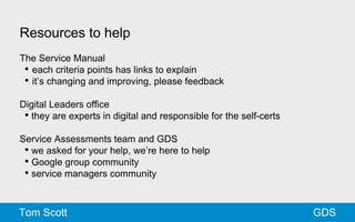 Resources to help 
The Service Manual 
• each criteria points has links to explain 
• it’s changing and improving, please feedback 
Digital Leaders office 
• they are experts in digital and responsible for the self-certs 
Service Assessments team and GDS 
• we asked for your help, we’re here to help 
• Google group community 
• service managers community 
Tom Scott GDS 
 