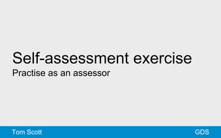 Self-assessment exercise 
Practise as an assessor 
Tom Scott GDS 
 