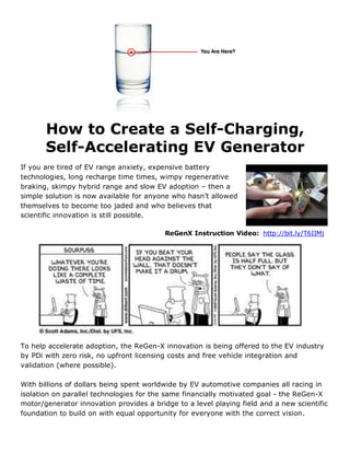 How to Create a Self-Charging,
       Self-Accelerating EV Generator
If you are tired of EV range anxiety, expensive battery
technologies, long recharge time times, wimpy regenerative
braking, skimpy hybrid range and slow EV adoption – then a
simple solution is now available for anyone who hasn’t allowed
themselves to become too jaded and who believes that
scientific innovation is still possible.

                                          ReGenX Instruction Video: http://bit.ly/T6IIMj




To help accelerate adoption, the ReGen-X innovation is being offered to the EV industry
by PDi with zero risk, no upfront licensing costs and free vehicle integration and
validation (where possible).

With billions of dollars being spent worldwide by EV automotive companies all racing in
isolation on parallel technologies for the same financially motivated goal - the ReGen-X
motor/generator innovation provides a bridge to a level playing field and a new scientific
foundation to build on with equal opportunity for everyone with the correct vision.
 