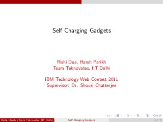 Self Charging Gadgets 
Rishi Dua, Harsh Parikh 
Team Teknovates, IIT Delhi 
IBM Technology Web Contest 2011 
Supervisor: Dr. Shouri Chatterjee 
Rishi, Harsh (Team Teknovates, IIT Delhi) Self Charging Gadgets 1 / 7 
 