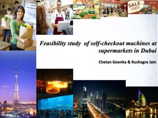 Feasibility study of self-checkout machines at
supermarkets in Dubai
Chetan Goenka & Kushagra Jain
 
