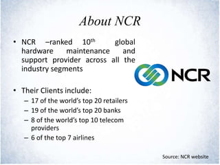 About NCR
• NCR –ranked 10th global
hardware maintenance and
support provider across all the
industry segments
• Their Clients include:
– 17 of the world’s top 20 retailers
– 19 of the world’s top 20 banks
– 8 of the world’s top 10 telecom
providers
– 6 of the top 7 airlines
Source: NCR website
 