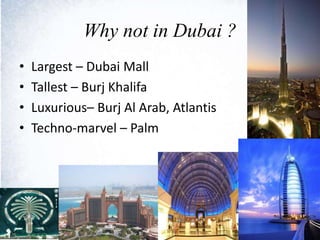 Why not in Dubai ?
• Largest – Dubai Mall
• Tallest – Burj Khalifa
• Luxurious– Burj Al Arab, Atlantis
• Techno-marvel – Palm
 
