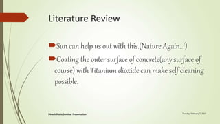 Literature Review
Sun can help us out with this.(Nature Again..!)
Coating the outer surface of concrete(any surface of
course) with Titanium dioxide can make self cleaning
possible.
 