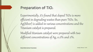 Preparation of TiO2
Experimentally, it’s found that doped TiO2 is more
efficient in degrading wastes than pure TiO2. So,
Ag(Silver) is added in various concentrations and the
Titanium catalyst is prepared.
Modified titanium catalyst were prepared with two
different concentrations of Ag, 0.2% and 2%.
 
