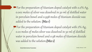 For the preparation of titanium doped catalyst with 0.2% Ag,
0.002 moles of silver was dissolved in 50 ml of distilled water
in porcelain bowel and 0.998 moles of titanium dioxide was
added to the solution. (Mix 1)
For the preparation of titanium doped catalyst with 2% Ag,
0.02 moles of moles silver was dissolved in 50 ml of distilled
water in porcelain bowel and 0.98 moles of titanium dioxide
was added to the solution.(Mix 2)
 