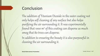Conclusion
The addition of Titanium Dioxide in the outer coating not
only helps self cleaning of any surface but also helps
purifying the air surrounding it. It was experimentally
found that 1000 m2 of this coating can disperse as much
smog that 80 trees can disperse.
In addition to ensuring the beauty it is also purposeful in
cleaning the air surrounding it.
 